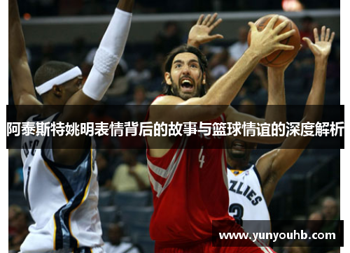 阿泰斯特姚明表情背后的故事与篮球情谊的深度解析