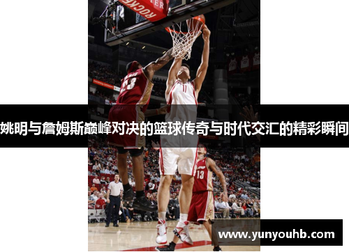姚明与詹姆斯巅峰对决的篮球传奇与时代交汇的精彩瞬间