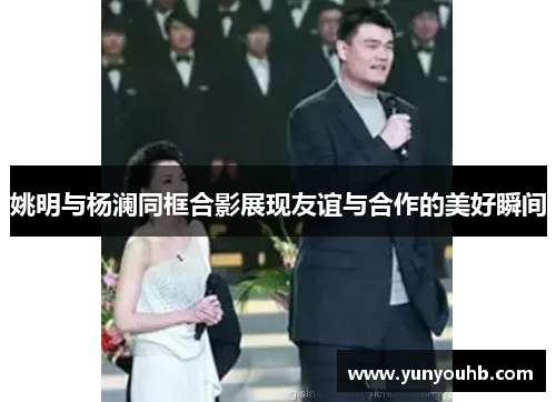 姚明与杨澜同框合影展现友谊与合作的美好瞬间