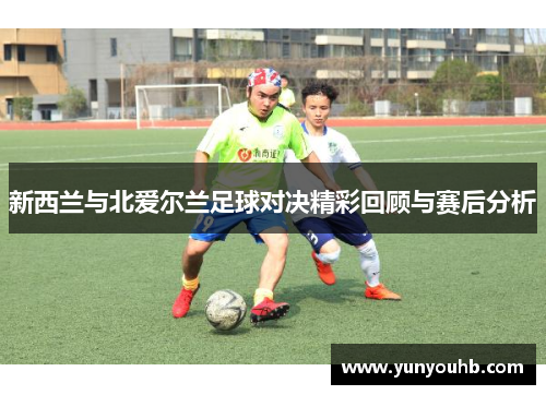 新西兰与北爱尔兰足球对决精彩回顾与赛后分析